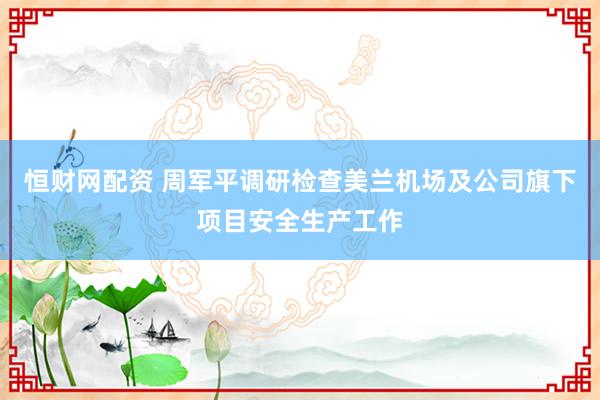 恒财网配资 周军平调研检查美兰机场及公司旗下项目安全生产工作