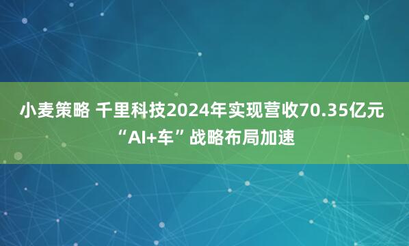 小麦策略 千里科技2024年实现营收70.35亿元 “AI+车”战略布局加速