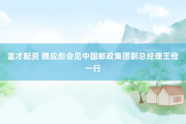 富才配资 魏应彪会见中国邮政集团副总经理王俭一行