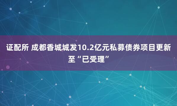 证配所 成都香城城发10.2亿元私募债券项目更新至“已受理”