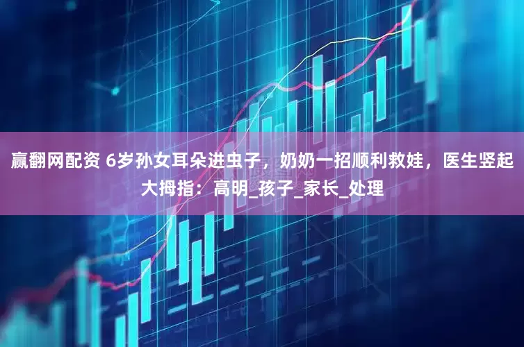 赢翻网配资 6岁孙女耳朵进虫子，奶奶一招顺利救娃，医生竖起大拇指：高明_孩子_家长_处理