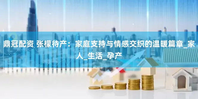 鼎冠配资 张檬待产：家庭支持与情感交织的温暖篇章_家人_生活_孕产