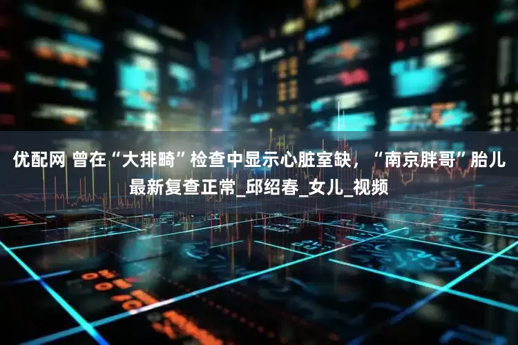 优配网 曾在“大排畸”检查中显示心脏室缺，“南京胖哥”胎儿最新复查正常_邱绍春_女儿_视频