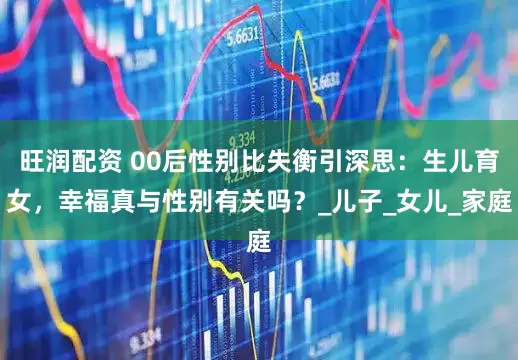旺润配资 00后性别比失衡引深思：生儿育女，幸福真与性别有关吗？_儿子_女儿_家庭