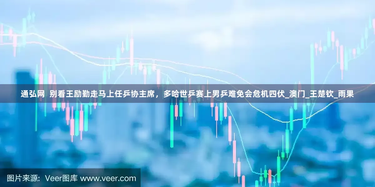 通弘网  别看王励勤走马上任乒协主席，多哈世乒赛上男乒难免会危机四伏_澳门_王楚钦_雨果