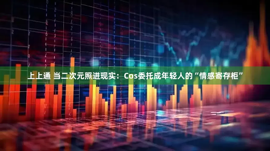 上上通 当二次元照进现实：Cos委托成年轻人的“情感寄存柜”