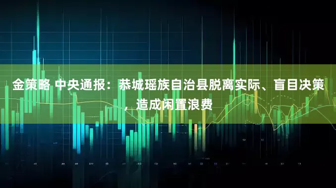 金策略 中央通报：恭城瑶族自治县脱离实际、盲目决策，造成闲置浪费