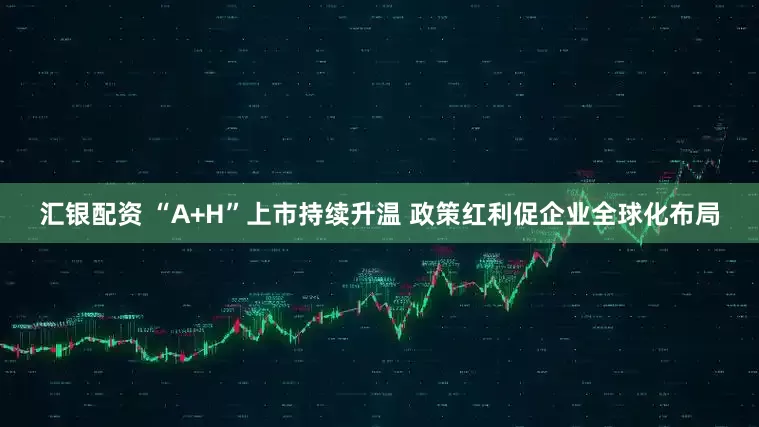 汇银配资 “A+H”上市持续升温 政策红利促企业全球化布局