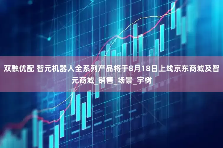 双融优配 智元机器人全系列产品将于8月18日上线京东商城及智元商城_销售_场景_宇树