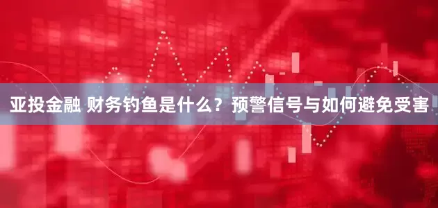 亚投金融 财务钓鱼是什么？预警信号与如何避免受害