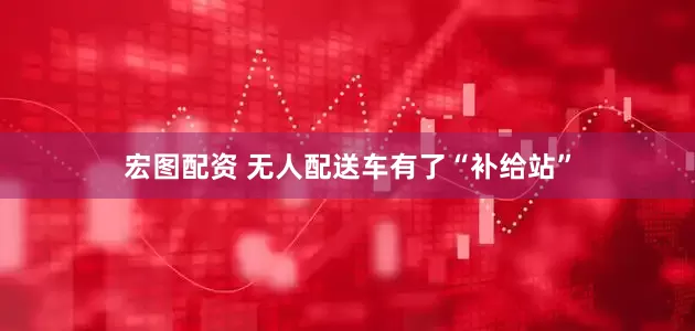 宏图配资 无人配送车有了“补给站”
