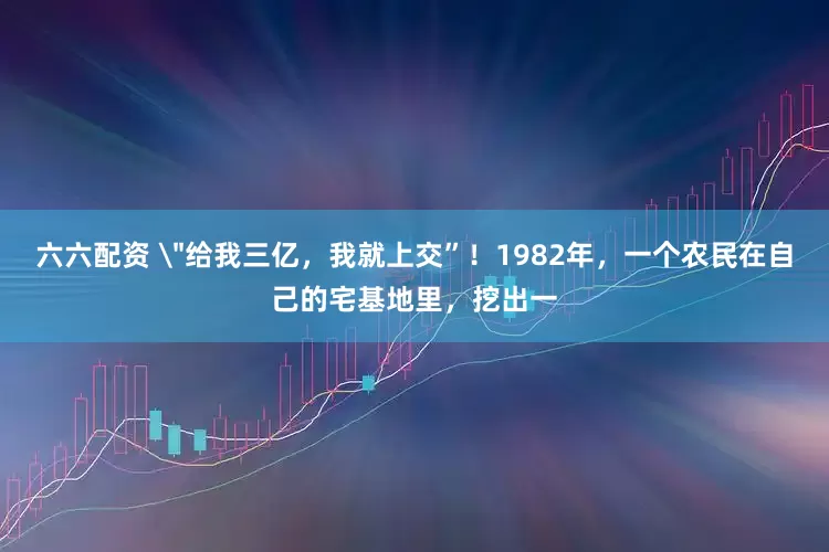 六六配资 ＂给我三亿，我就上交”！1982年，一个农民在自己的宅基地里，挖出一