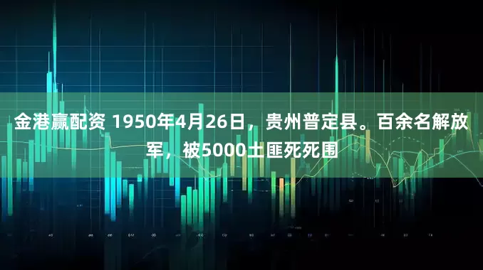 金港赢配资 1950年4月26日，贵州普定县。百余名解放军，被5000土匪死死围