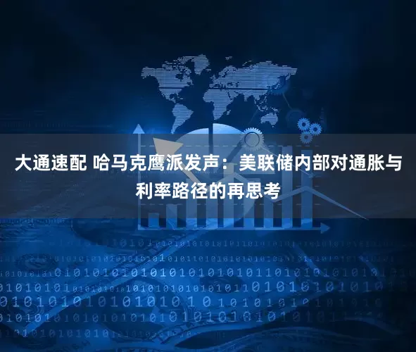 大通速配 哈马克鹰派发声：美联储内部对通胀与利率路径的再思考